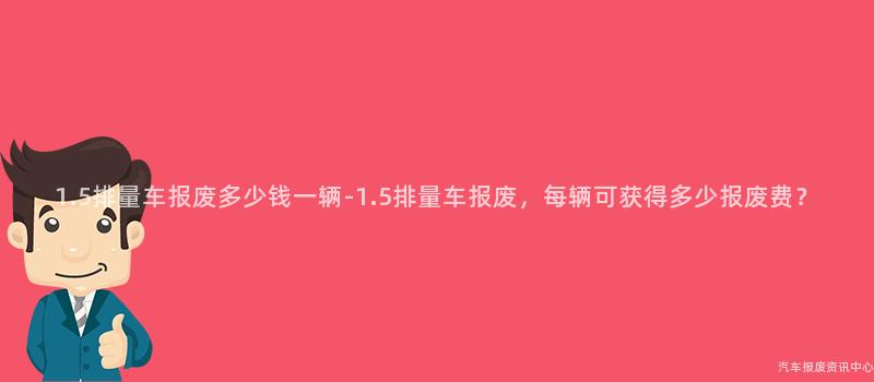 1.5排量车报废多少钱一辆-1.5排量车报废，每辆可获得多少报废费？