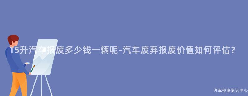 15升汽车报废多少钱一辆呢-汽车废弃报废价值如何评估？