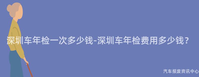 深圳车年检一次多少钱-深圳车年检费用多少钱？