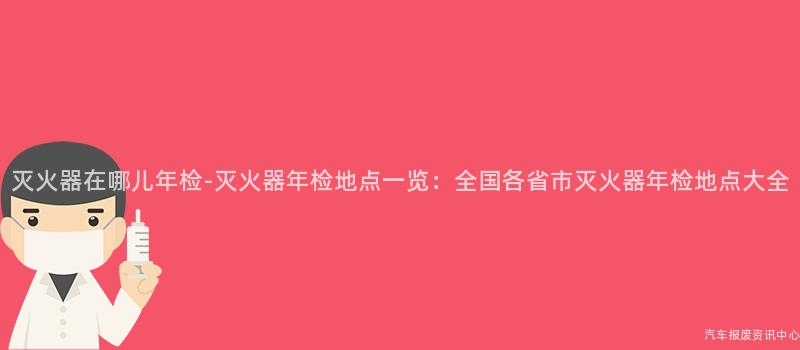 灭火器在哪儿年检-灭火器年检地点一览：全国各省市灭火器年检地点大全