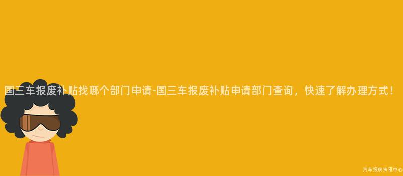 国三车报废补贴找哪个部门申请-国三车报废补贴申请部门查询，快速了解办理方式！