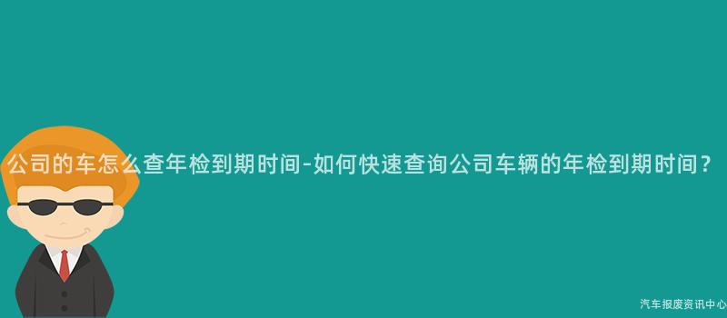 公司的车怎么查年检到期时间-如何快速查询公司车辆的年检到期时间？