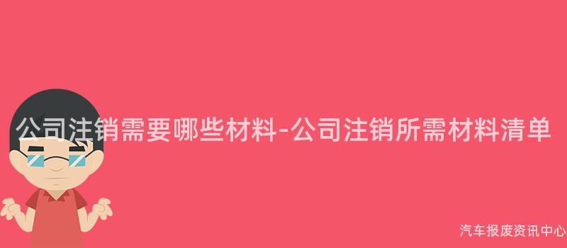 公司注销需要哪些材料-公司注销所需材料清单