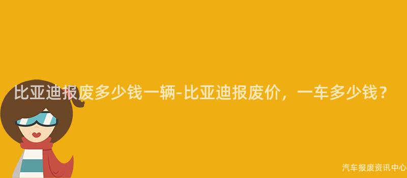 比亚迪报废多少钱一辆-比亚迪报废价，一车多少钱？
