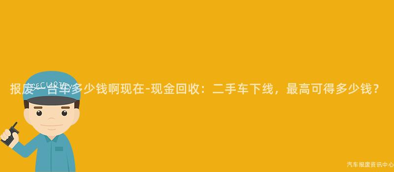 报废一台车多少钱啊现在-现金回收：二手车下线，最高可得多少钱？