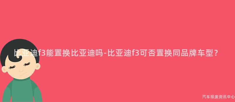 比亚迪f3能置换比亚迪吗-比亚迪f3可否置换同品牌车型？