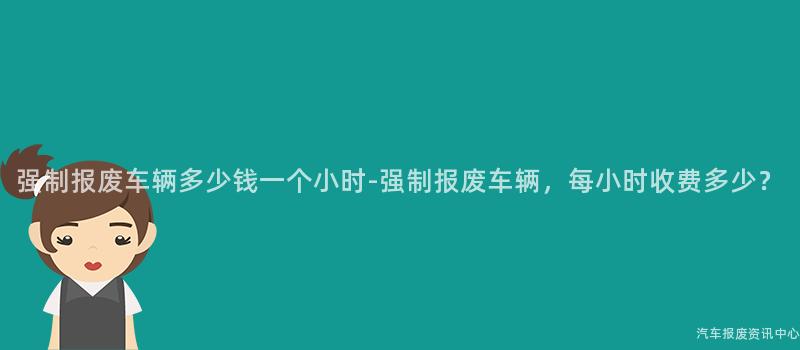 强制报废车辆多少钱一个小时-强制报废车辆，每小时收费多少？