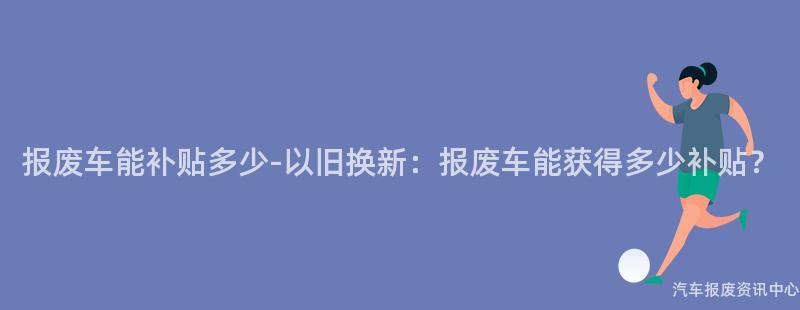 报废车能补贴多少-以旧换新：报废车能获得多少补贴？