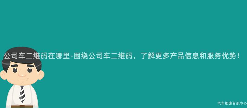 公司车二维码在哪里-围绕公司车二维码，了解更多产品信息和服务优势！