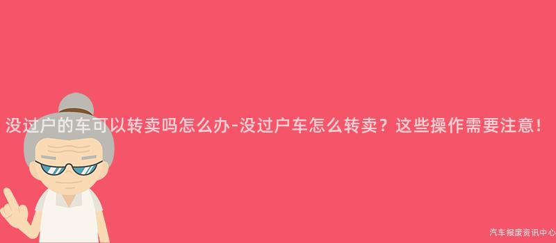 没过户的车可以转卖吗怎么办-没过户车怎么转卖？这些操作需要注意！