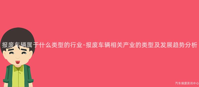 报废车辆属于什么类型的行业-报废车辆相关产业的类型及发展趋势分析