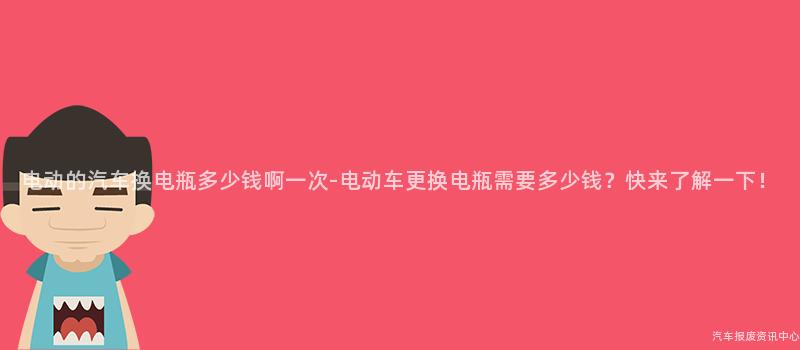 电动的汽车换电瓶多少钱啊一次-电动车更换电瓶需要多少钱？快来了解一下！