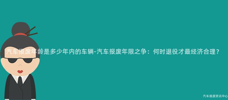 汽车报废年龄是多少年内的车辆-汽车报废年限之争：何时退役才最经济合理？