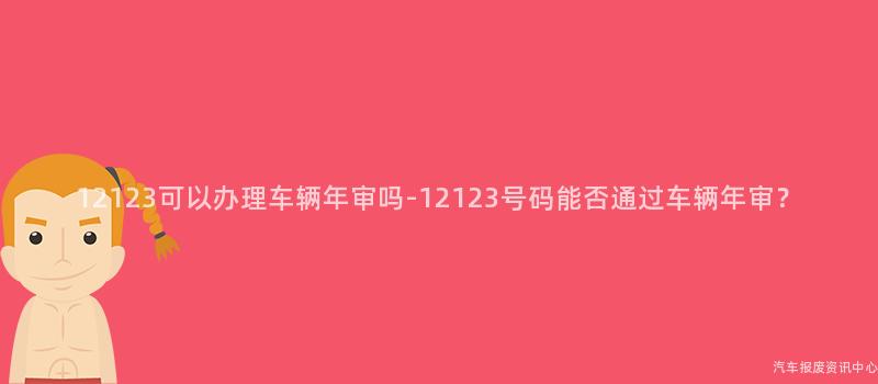 12123可以办理车辆年审吗-12123号码能否通过车辆年审？