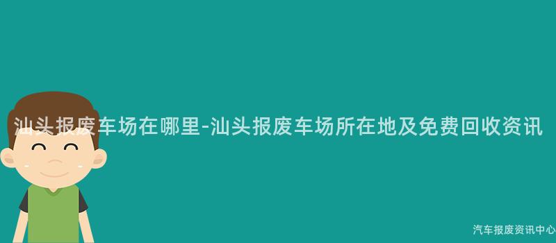 汕头报废车场在哪里-汕头报废车场所在地及免费回收资讯
