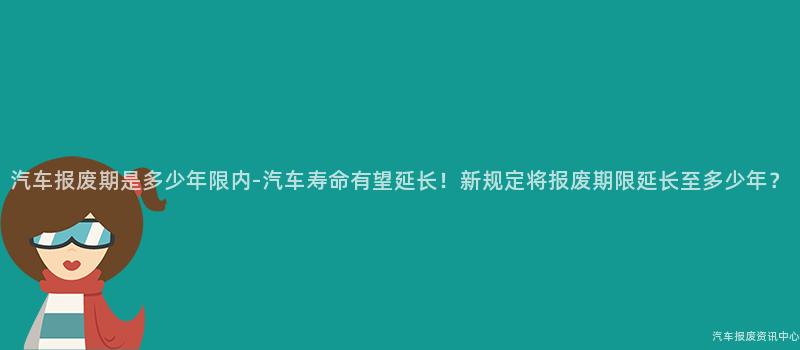 汽车报废期是多少年限内-汽车寿命有望延长！新规定将报废期限延长至多少年？