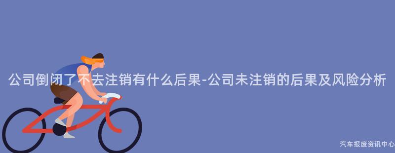 公司倒闭了不去注销有什么后果-公司未注销的后果及风险分析