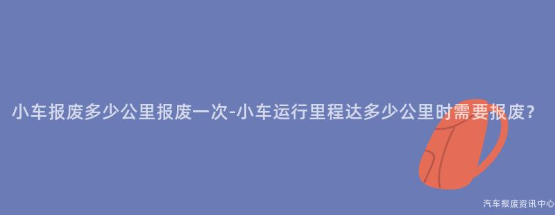 小车报废多少公里报废一次-小车运行里程达多少公里时需要报废？