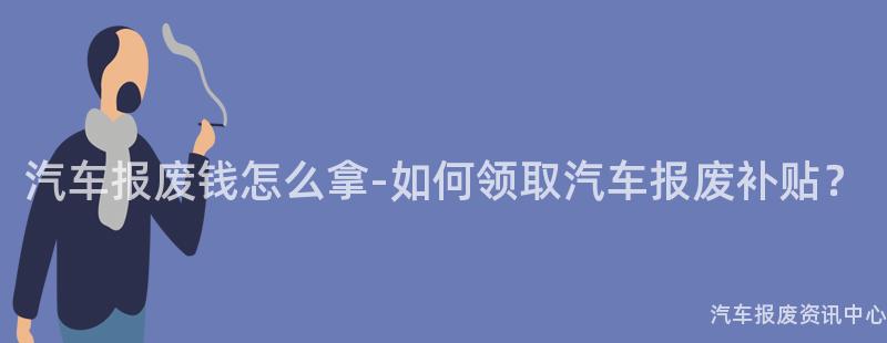 汽车报废钱怎么拿-如何领取汽车报废补贴？