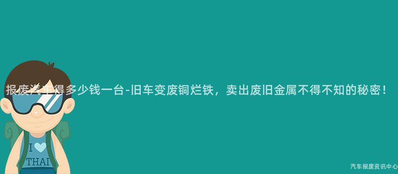 报废汽车得多少钱一台-旧车变废铜烂铁，卖出废旧金属不得不知的秘密！