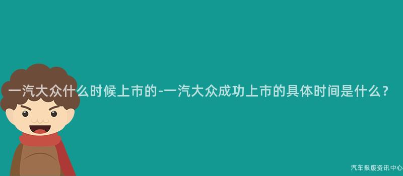 一汽大众什么时候上市的-一汽大众成功上市的具体时间是什么？