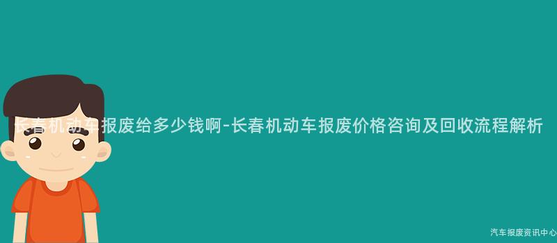 长春机动车报废给多少钱啊-长春机动车报废价格咨询及回收流程解析
