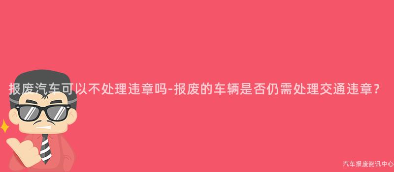 报废汽车可以不处理违章吗-报废的车辆是否仍需处理交通违章？