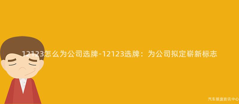 12123怎么为公司选牌-12123选牌：为公司拟定崭新标志