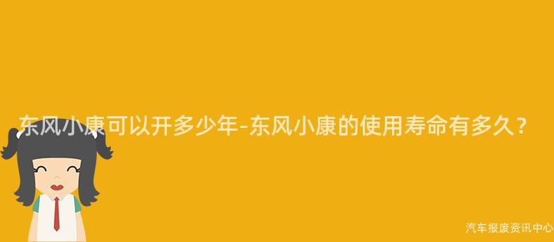 东风小康可以开多少年-东风小康的使用寿命有多久？