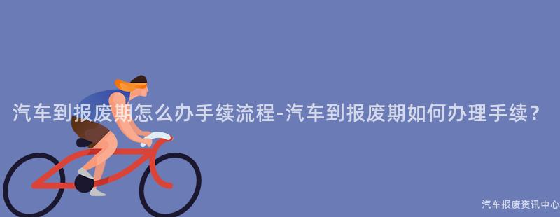 汽车到报废期怎么办手续流程-汽车到报废期如何办理手续？