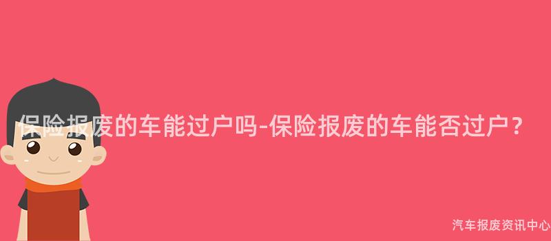 保险报废的车能过户吗-保险报废的车能否过户？