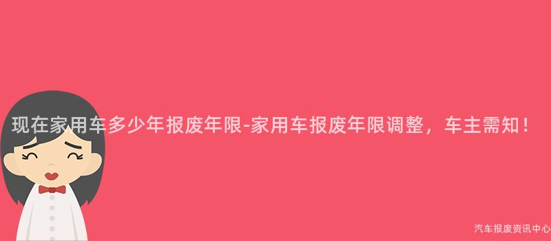 现在家用车多少年报废年限-家用车报废年限调整，车主需知！