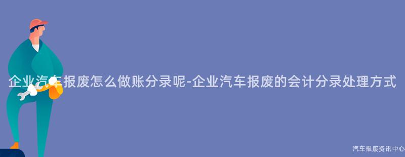 企业汽车报废怎么做账分录呢-企业汽车报废的会计分录处理方式