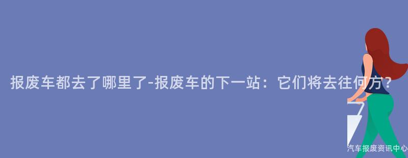 报废车都去了哪里了-报废车的下一站：它们将去往何方？