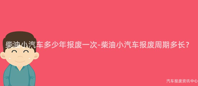 柴油小汽车多少年报废一次-柴油小汽车报废周期多长？