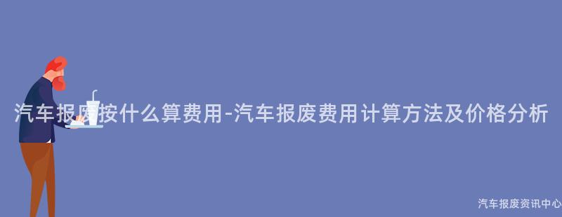 汽车报废按什么算费用-汽车报废费用计算方法及价格分析