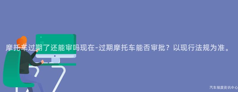 摩托车过期了还能审吗现在-过期摩托车能否审批？以现行法规为准。