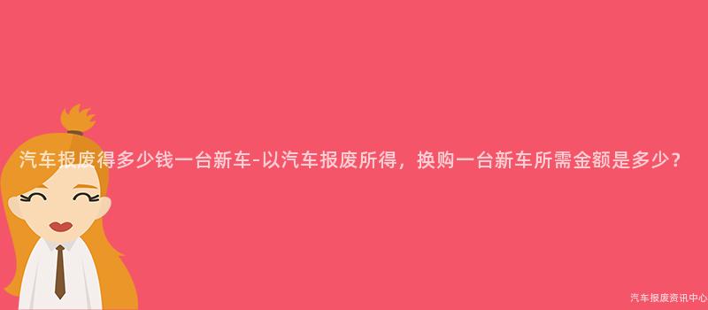 汽车报废得多少钱一台新车-以汽车报废所得，换购一台新车所需金额是多少？