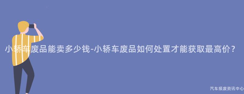 小轿车废品能卖多少钱-小轿车废品如何处置才能获取最高价？