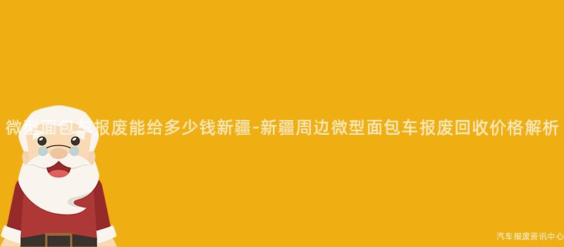 微型面包车报废能给多少钱新疆-新疆周边微型面包车报废回收价格解析