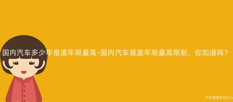 国内汽车多少年报废年限最高-国内汽车报废年限最高限制，你知道吗？