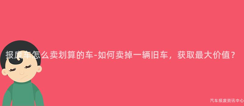 报废车怎么卖划算的车-如何卖掉一辆旧车，获取最大价值？