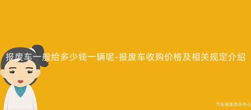 报废车一般给多少钱一辆呢-报废车收购价格及相关规定介绍