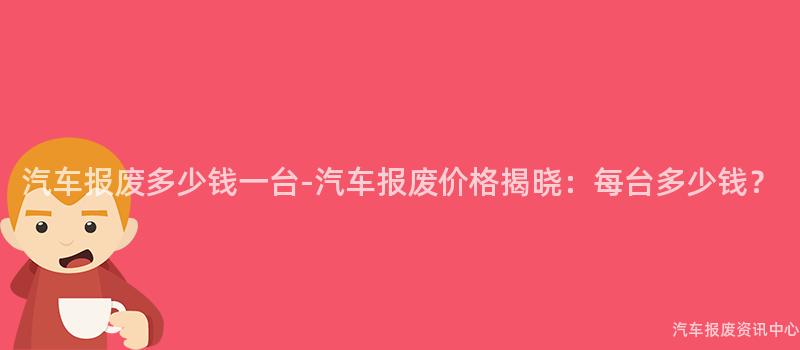 汽车报废多少钱一台-汽车报废价格揭晓：每台多少钱？