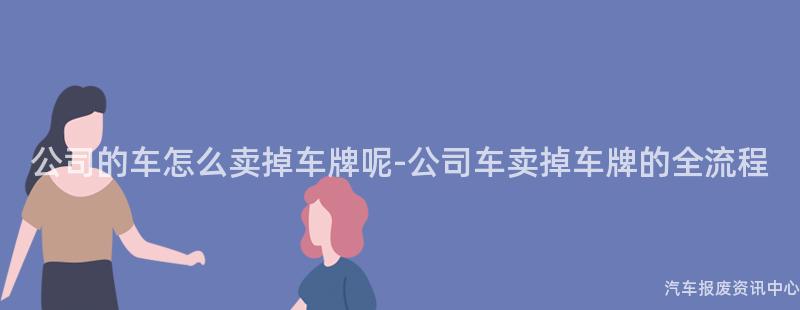 公司的车怎么卖掉车牌呢-公司车卖掉车牌的全流程