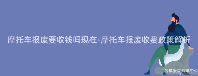 摩托车报废要收钱吗现在-摩托车报废收费政策解析