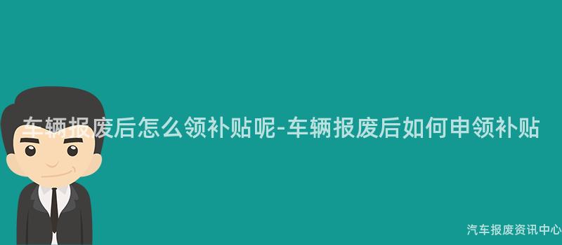 车辆报废后怎么领补贴呢-车辆报废后如何申领补贴