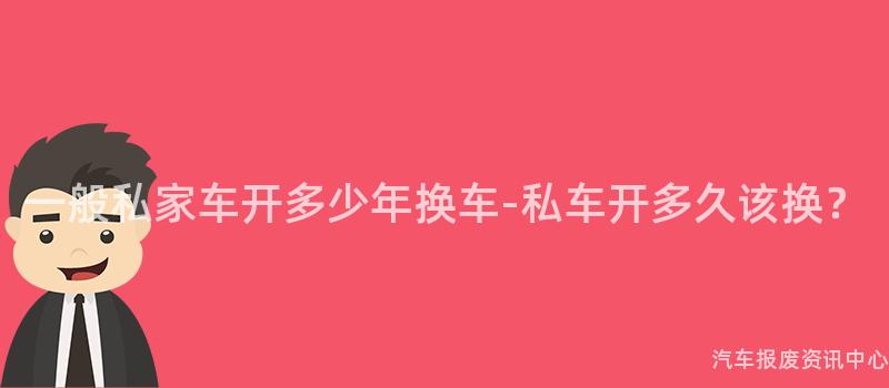 一般私家车开多少年换车-私车开多久该换？