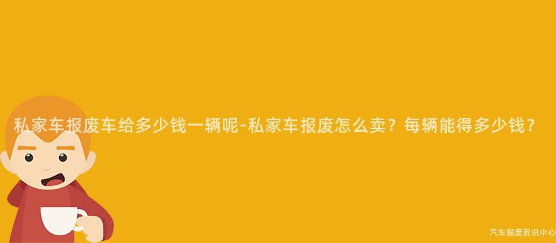 私家车报废车给多少钱一辆呢-私家车报废怎么卖？每辆能得多少钱？
