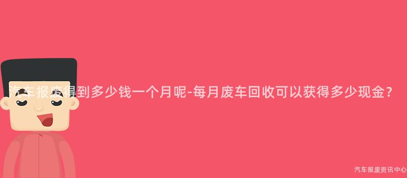 汽车报废得到多少钱一个月呢-每月废车回收可以获得多少现金？